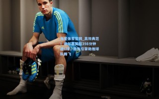 海星体育官网_高效典范！谢尔基英超398分钟造6球，隐形引擎助推球队腾飞