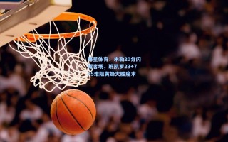 海星体育：米勒20分闪耀客场，班凯罗23+7+5难阻黄蜂大胜魔术