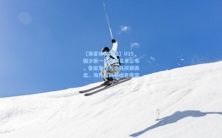 【海星体育网址】U15国少新一期集训名单公布，鲁能足校九小将脱颖而出，海外三新星增色阵容