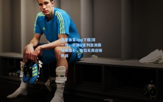 海星体育app下载|贺一然，中国U系列亚洲赛场展雄心，自信无畏迎接挑战