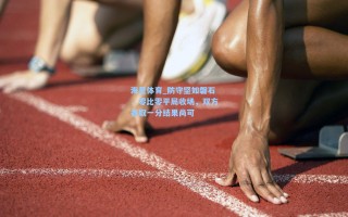 海星体育_防守坚如磐石，零比零平局收场，双方各取一分结果尚可