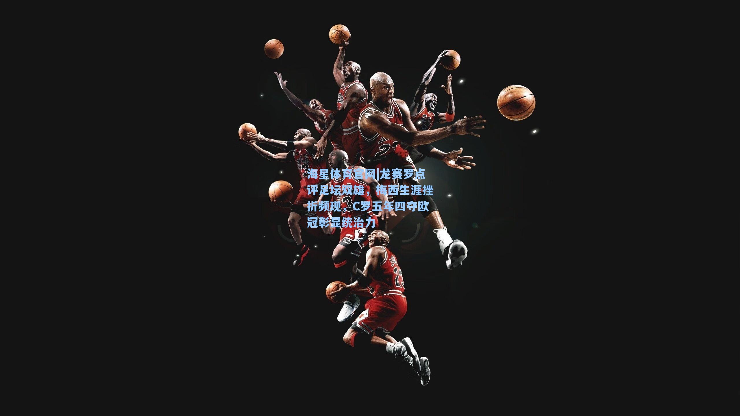 海星体育官网|龙赛罗点评足坛双雄，梅西生涯挫折频现，C罗五年四夺欧冠彰显统治力-第1张图片-海星体育-全球体育赛事直播与实时比分平台